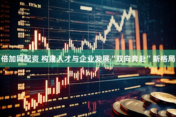 倍加网配资 构建人才与企业发展“双向奔赴”新格局