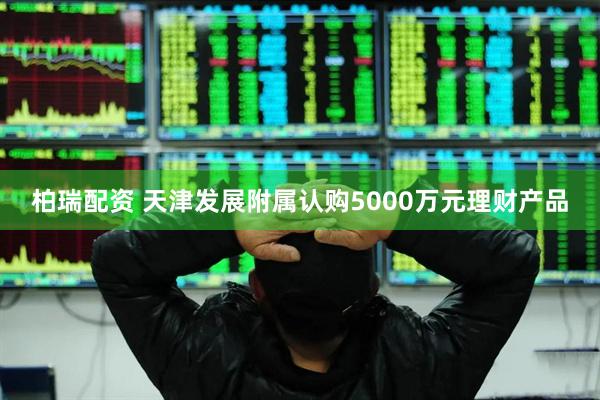 柏瑞配资 天津发展附属认购5000万元理财产品
