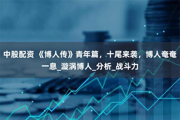 中股配资 《博人传》青年篇，十尾来袭，博人奄奄一息_漩涡博人_分析_战斗力