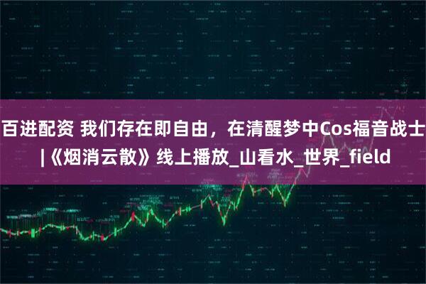 百进配资 我们存在即自由，在清醒梦中Cos福音战士 |《烟消云散》线上播放_山看水_世界_field