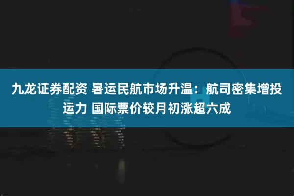 九龙证券配资 暑运民航市场升温：航司密集增投运力 国际票价较月初涨超六成