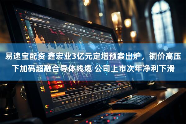 易速宝配资 鑫宏业3亿元定增预案出炉，铜价高压下加码超融合导体线缆 公司上市次年净利下滑