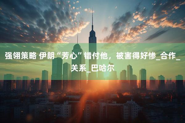 强翎策略 伊朗“芳心”错付他，被害得好惨_合作_关系_巴哈尔