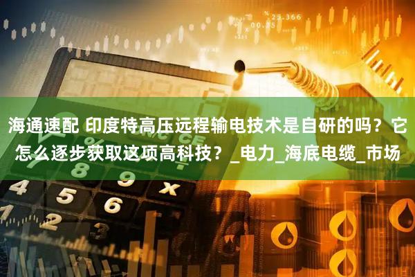 海通速配 印度特高压远程输电技术是自研的吗？它怎么逐步获取这项高科技？_电力_海底电缆_市场