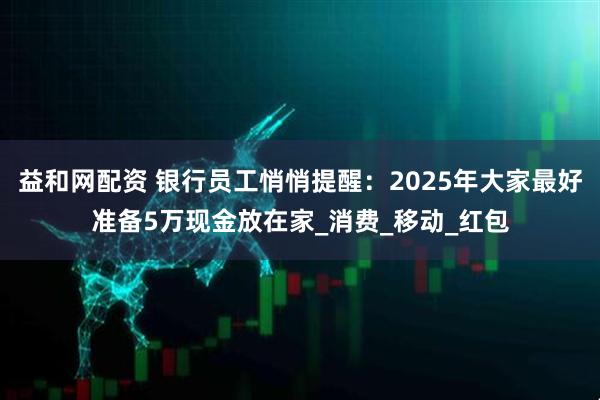 益和网配资 银行员工悄悄提醒：2025年大家最好准备5万现金放在家_消费_移动_红包
