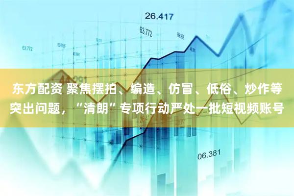 东方配资 聚焦摆拍、编造、仿冒、低俗、炒作等突出问题，“清朗”专项行动严处一批短视频账号