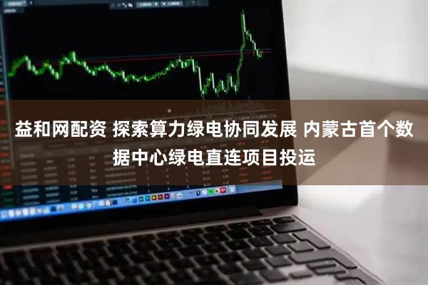 益和网配资 探索算力绿电协同发展 内蒙古首个数据中心绿电直连项目投运