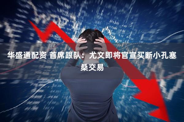 华盛通配资 首席跟队：尤文即将官宣买断小孔塞桑交易