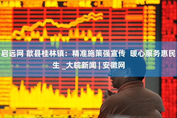启远网 歙县桂林镇：精准施策强宣传  暖心服务惠民生 _大皖新闻 | 安徽网