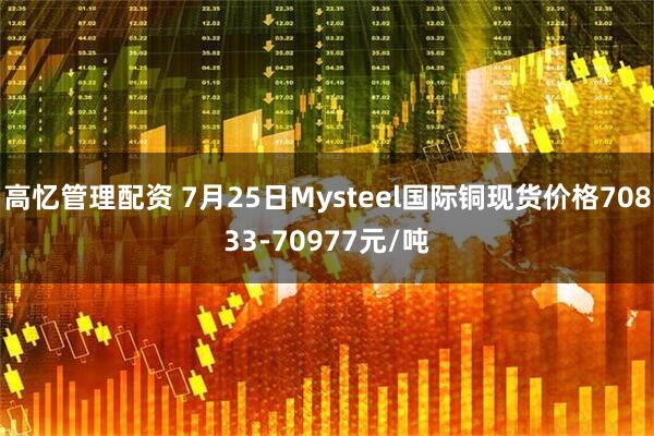 高忆管理配资 7月25日Mysteel国际铜现货价格70833-70977元/吨