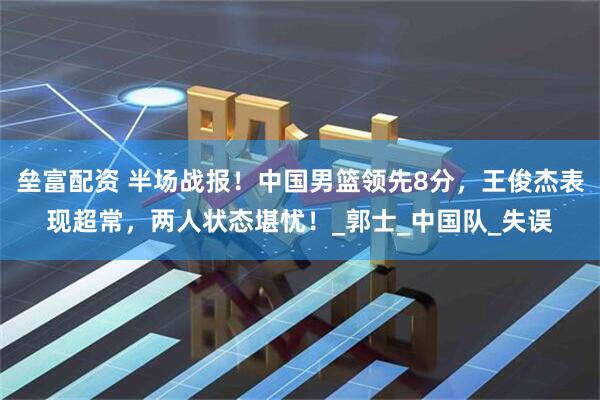 垒富配资 半场战报！中国男篮领先8分，王俊杰表现超常，两人状态堪忧！_郭士_中国队_失误