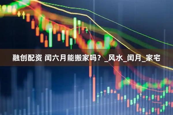 融创配资 闰六月能搬家吗？_风水_闰月_家宅