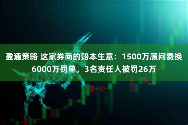盈通策略 这家券商的赔本生意：1500万顾问费换6000万罚单，3名责任人被罚26万