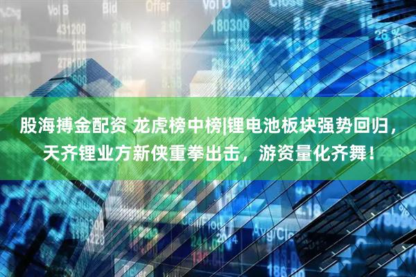 股海搏金配资 龙虎榜中榜|锂电池板块强势回归，天齐锂业方新侠重拳出击，游资量化齐舞！