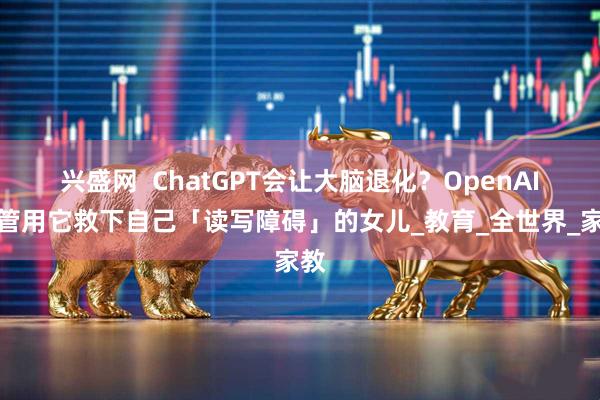 兴盛网  ChatGPT会让大脑退化？OpenAI高管用它救下自己「读写障碍」的女儿_教育_全世界_家教