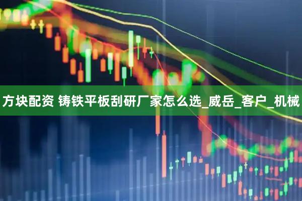 方块配资 铸铁平板刮研厂家怎么选_威岳_客户_机械