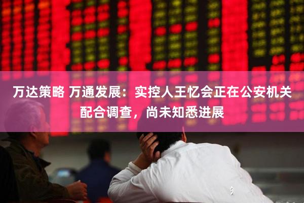 万达策略 万通发展：实控人王忆会正在公安机关配合调查，尚未知悉进展