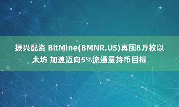 振兴配资 BitMine(BMNR.US)再囤8万枚以太坊 加速迈向5%流通量持币目标