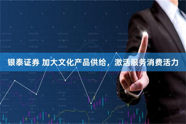 银泰证券 加大文化产品供给,激活服务消费活力