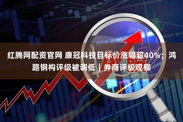 红腾网配资官网 康冠科技目标价涨幅超40%；鸿路钢构评级被调低｜券商评级观察