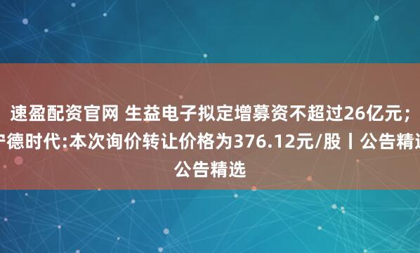 速盈配资官网 生益电子拟定增募资不超过26亿元；宁德时代:本次询价转让价格为376.12元/股丨公告精选