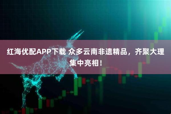 红海优配APP下载 众多云南非遗精品,齐聚大理集中亮相!