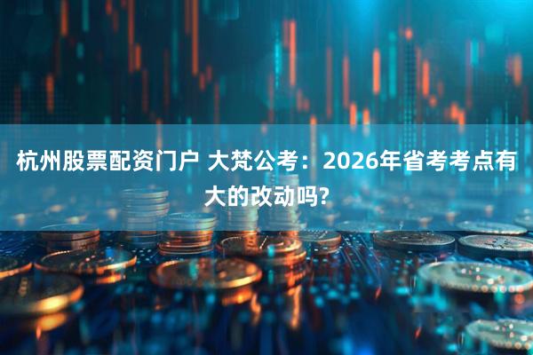 杭州股票配资门户 大梵公考：2026年省考考点有大的改动吗?