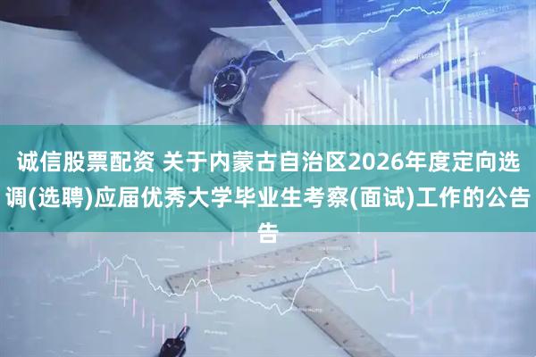 诚信股票配资 关于内蒙古自治区2026年度定向选调(选聘)应届优秀大学毕业生考察(面试)工作的公告