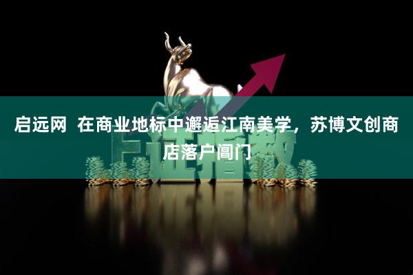 启远网  在商业地标中邂逅江南美学，苏博文创商店落户阊门