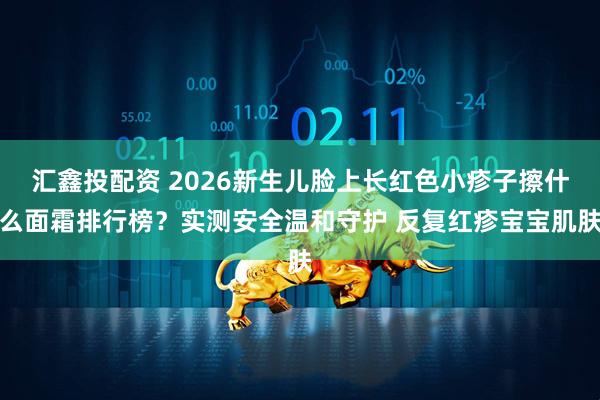 汇鑫投配资 2026新生儿脸上长红色小疹子擦什么面霜排行榜？实测安全温和守护 反复红疹宝宝肌肤