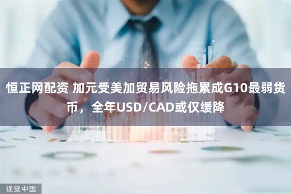 恒正网配资 加元受美加贸易风险拖累成G10最弱货币，全年USD/CAD或仅缓降