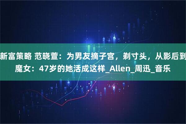 新富策略 范晓萱：为男友摘子宫，剃寸头，从影后到魔女：47岁的她活成这样_Allen_周迅_音乐