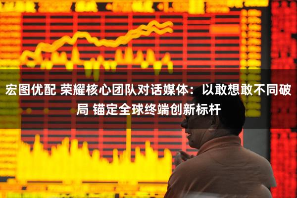宏图优配 荣耀核心团队对话媒体：以敢想敢不同破局 锚定全球终端创新标杆