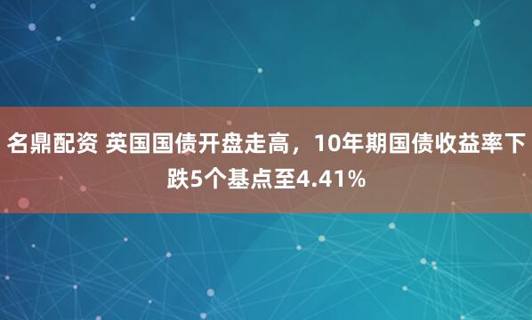 名鼎配资 英国国债开盘走高，10年期国债收益率下跌5个基点至4.41%