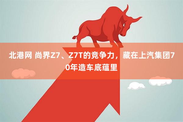 北港网 尚界Z7、Z7T的竞争力，藏在上汽集团70年造车底蕴里